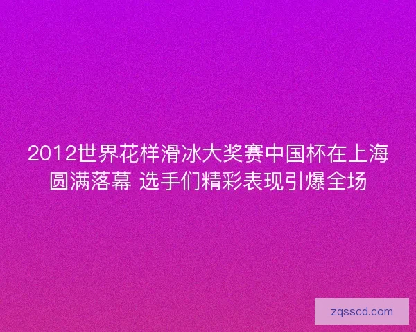 2012世界花样滑冰大奖赛中国杯在上海圆满落幕 选手们精彩表现引爆全场