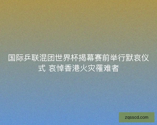 国际乒联混团世界杯揭幕赛前举行默哀仪式 哀悼香港火灾罹难者 国际乒联混团世界杯揭幕赛前举行默哀仪式 哀悼香港火灾罹难者