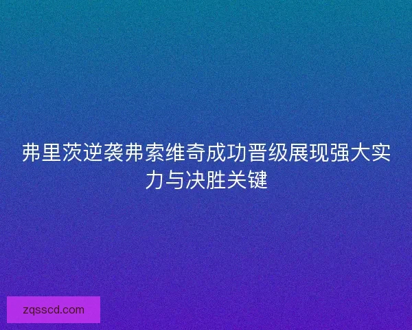 弗里茨逆袭弗索维奇成功晋级展现强大实力与决胜关键 弗里茨逆袭弗索维奇成功晋级展现强大实力与决胜关键