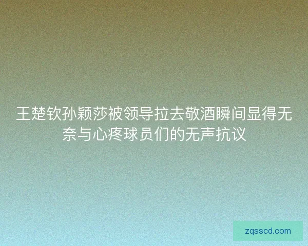 王楚钦孙颖莎被领导拉去敬酒瞬间显得无奈与心疼球员们的无声抗议