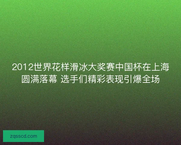 2012世界花样滑冰大奖赛中国杯在上海圆满落幕 选手们精彩表现引爆全场