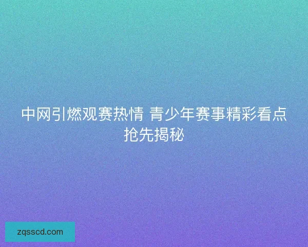 中网引燃观赛热情 青少年赛事精彩看点抢先揭秘 中网引燃观赛热情 青少年赛事精彩看点抢先揭秘