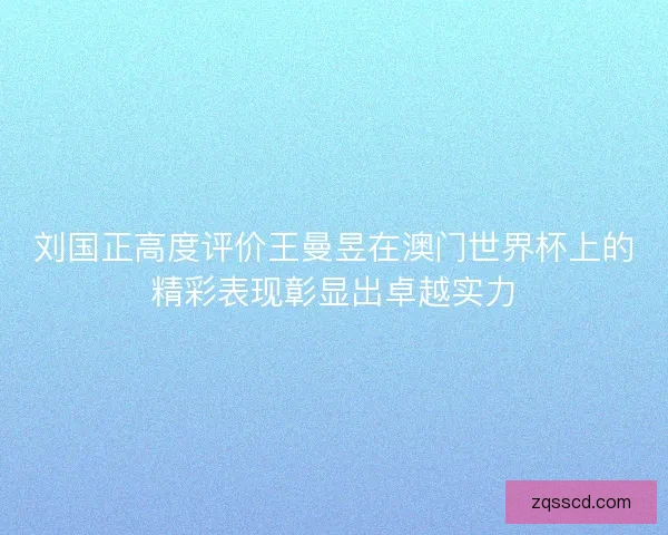 刘国正高度评价王曼昱在澳门世界杯上的精彩表现彰显出卓越实力 刘国正高度评价王曼昱在澳门世界杯上的精彩表现彰显出卓越实力