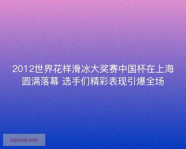 2012世界花样滑冰大奖赛中国杯在上海圆满落幕 选手们精彩表现引爆全场 2012世界花样滑冰大奖赛中国杯在上海圆满落幕 选手们精彩表现引爆全场