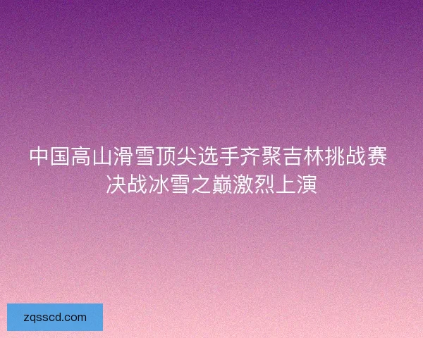 中国高山滑雪顶尖选手齐聚吉林挑战赛 决战冰雪之巅激烈上演 中国高山滑雪顶尖选手齐聚吉林挑战赛 决战冰雪之巅激烈上演