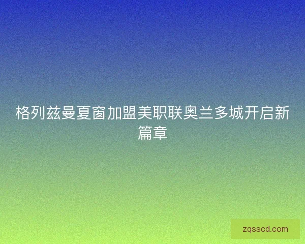 格列兹曼夏窗加盟美职联奥兰多城开启新篇章 格列兹曼夏窗加盟美职联奥兰多城开启新篇章