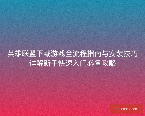 英雄联盟下载游戏全流程指南与安装技巧详解新手快速入门必备攻略