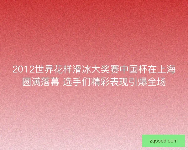 2012世界花样滑冰大奖赛中国杯在上海圆满落幕 选手们精彩表现引爆全场