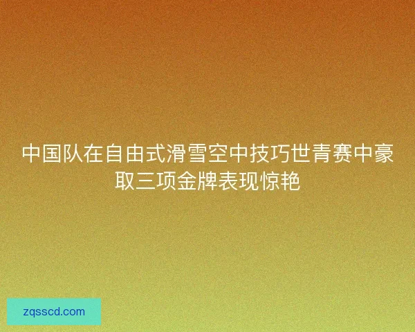 中国队在自由式滑雪空中技巧世青赛中豪取三项金牌表现惊艳 中国队在自由式滑雪空中技巧世青赛中豪取三项金牌表现惊艳