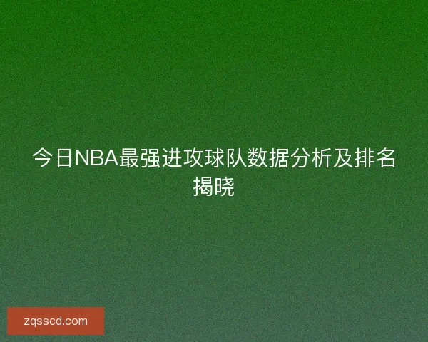 今日NBA最强进攻球队数据分析及排名揭晓