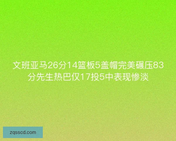 文班亚马26分14篮板5盖帽完美碾压83分先生热巴仅17投5中表现惨淡